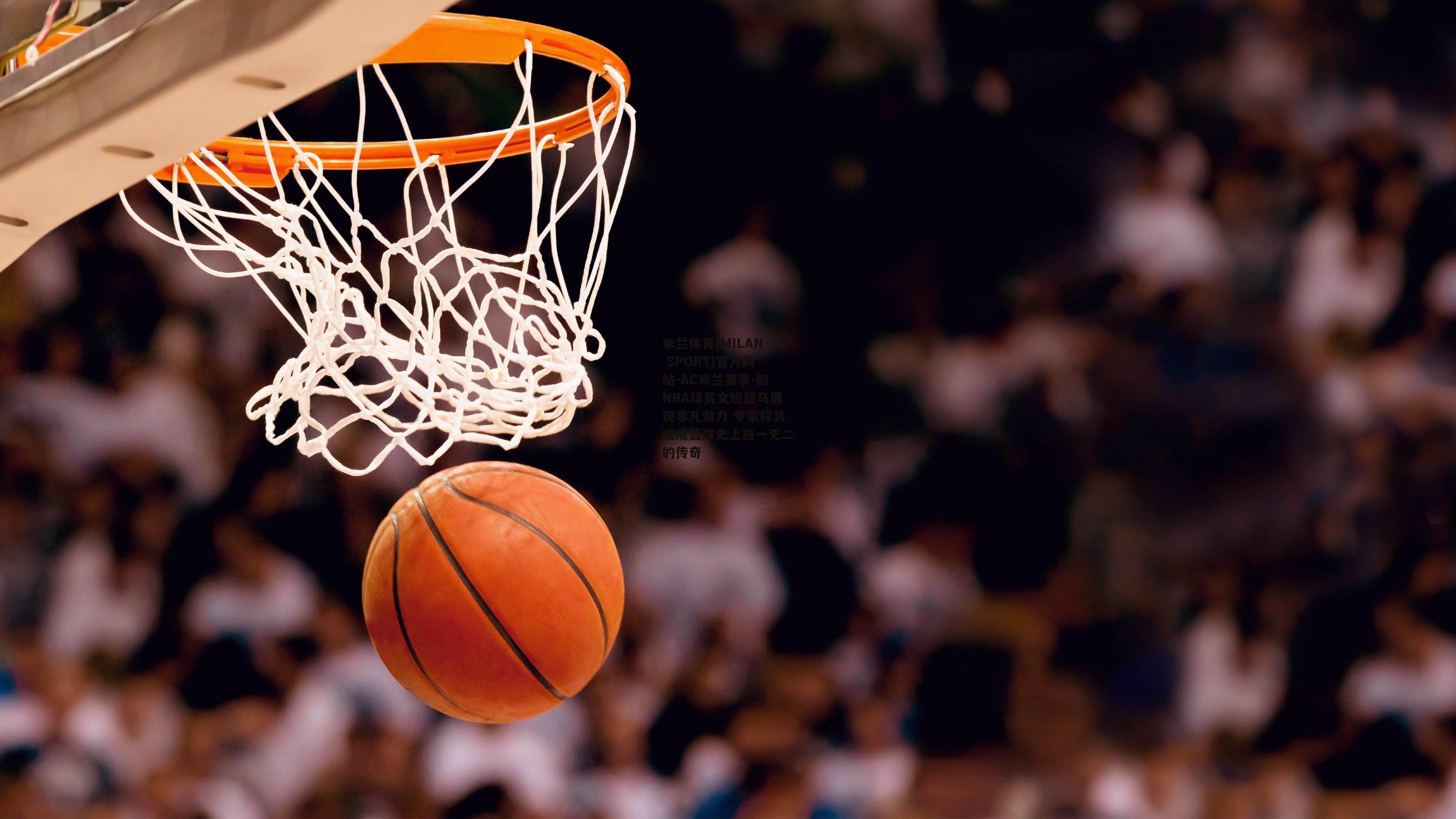 米兰体育(MILAN SPORT)官方网站-AC米兰赛事-前NBA球员文班亚马展现非凡潜力 专家称其或成篮球史上独一无二的传奇